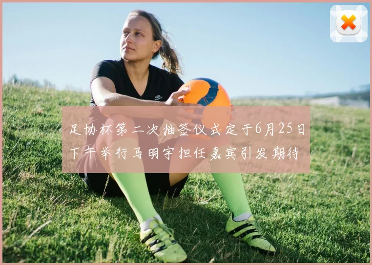 足协杯第二次抽签仪式定于6月25日下午举行马明宇担任嘉宾引发期待
