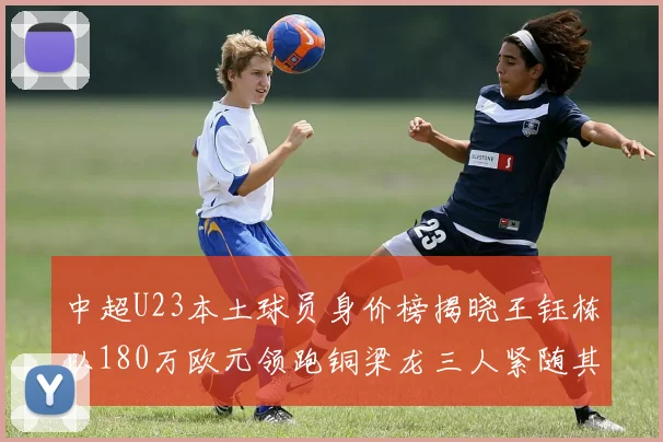 中超U23本土球员身价榜揭晓王钰栋以180万欧元领跑铜梁龙三人紧随其后
