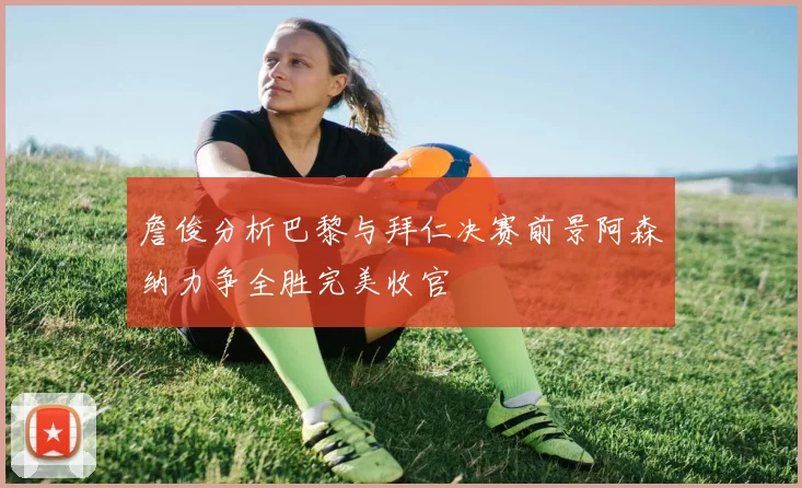 詹俊分析巴黎与拜仁决赛前景阿森纳力争全胜完美收官