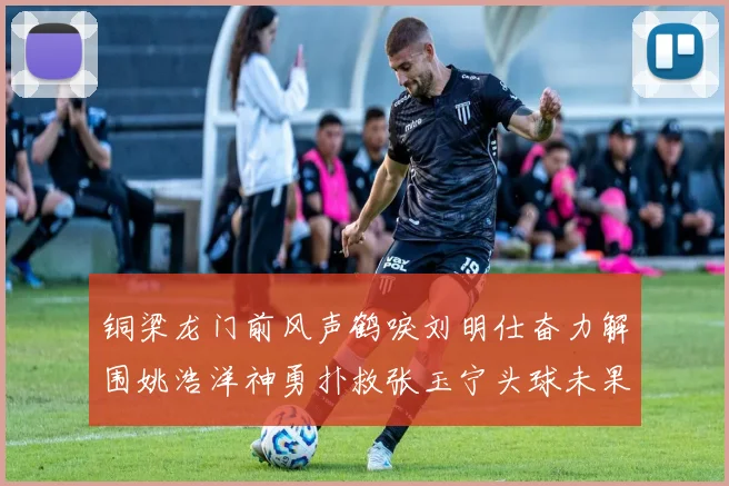 铜梁龙门前风声鹤唳刘明仕奋力解围姚浩洋神勇扑救张玉宁头球未果