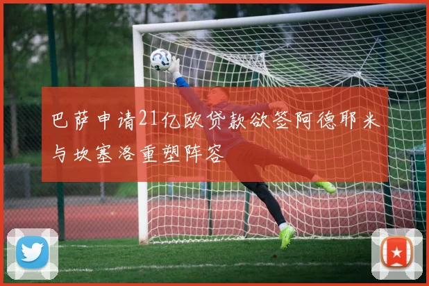 巴萨申请21亿欧贷款欲签阿德耶米与坎塞洛重塑阵容