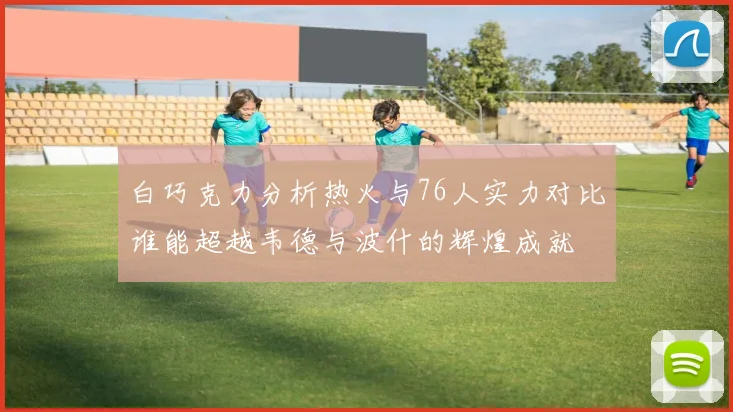 白巧克力分析热火与76人实力对比谁能超越韦德与波什的辉煌成就