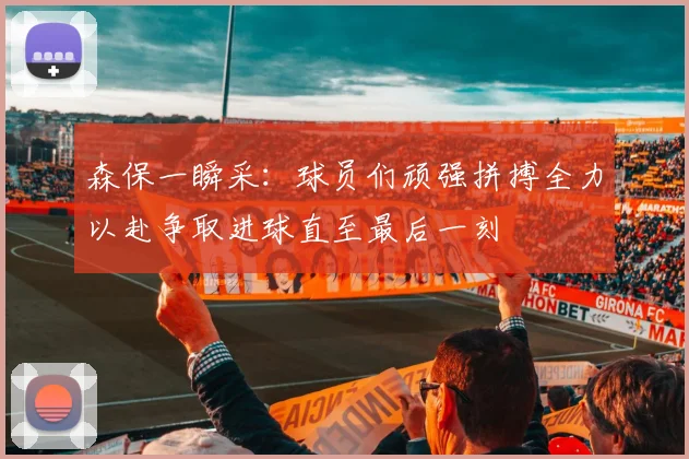 森保一瞬采：球员们顽强拼搏全力以赴争取进球直至最后一刻