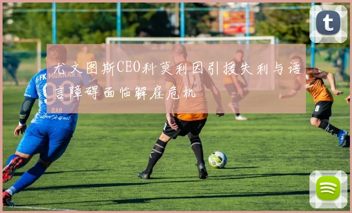 尤文图斯CEO科莫利因引援失利与语言障碍面临解雇危机
