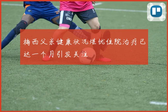 梅西父亲健康状况堪忧住院治疗已达一个月引发关注