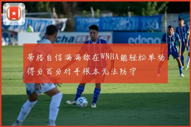 蒂格自信满满称在WNBA能轻松单场得分百分对手根本无法防守