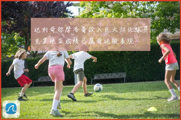 达利奇称摩洛哥投入巨大归化球员克罗地亚成绩已属奇迹般表现