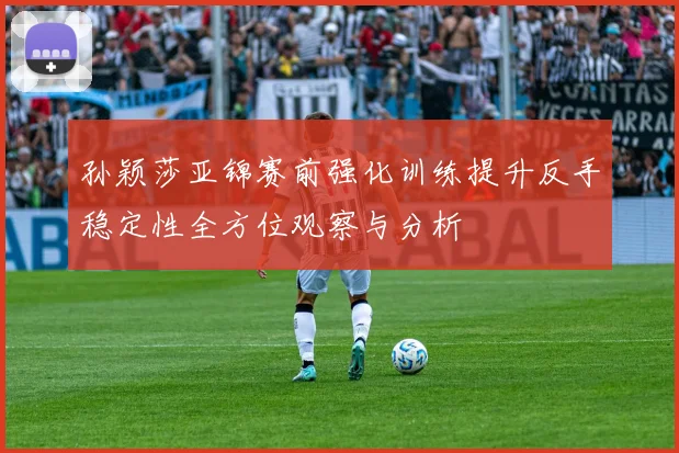 孙颖莎亚锦赛前强化训练提升反手稳定性全方位观察与分析