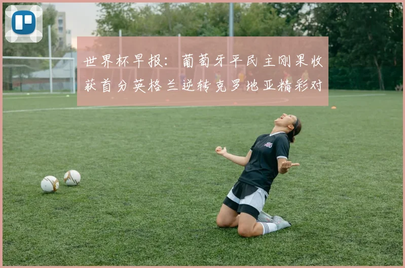 世界杯早报：葡萄牙平民主刚果收获首分英格兰逆转克罗地亚精彩对决