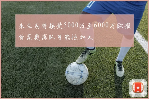 米兰或将接受5000万至6000万欧报价莱奥离队可能性加大