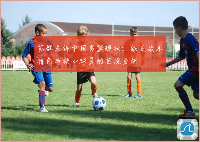苏群点评中国男篮现状：缺乏战术特色与核心球员的困境分析