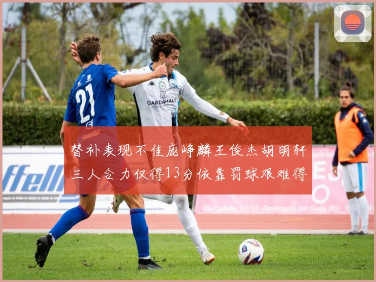 替补表现不佳庞峥麟王俊杰胡明轩三人合力仅得13分依靠罚球艰难得分