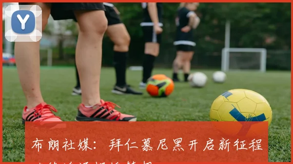 布朗社媒：拜仁慕尼黑开启新征程继续追逐辉煌梦想