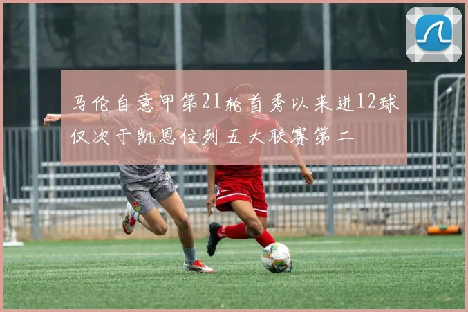 马伦自意甲第21轮首秀以来进12球仅次于凯恩位列五大联赛第二