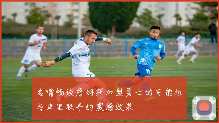 名嘴畅谈詹姆斯加盟勇士的可能性与库里联手的震撼效果