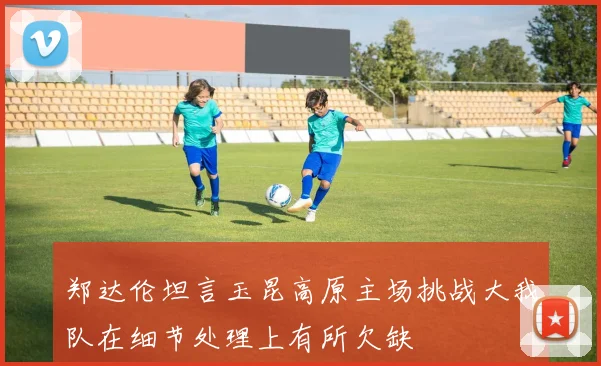 郑达伦坦言玉昆高原主场挑战大我队在细节处理上有所欠缺