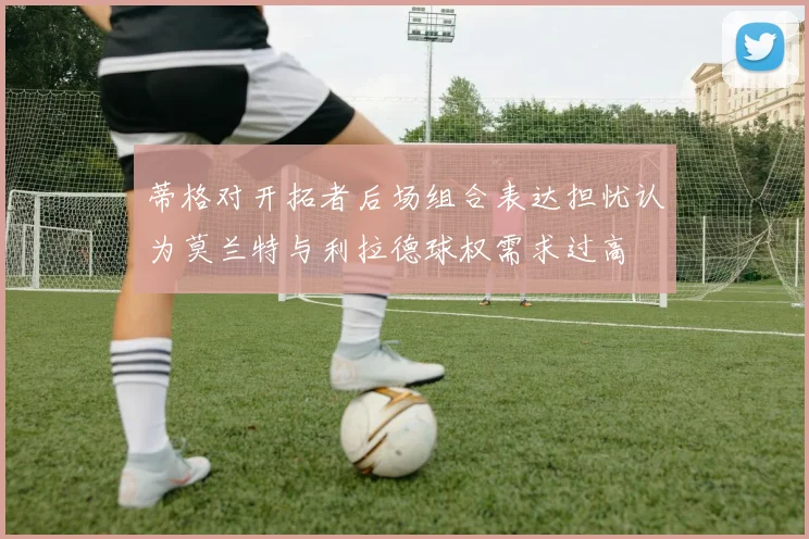 蒂格对开拓者后场组合表达担忧认为莫兰特与利拉德球权需求过高
