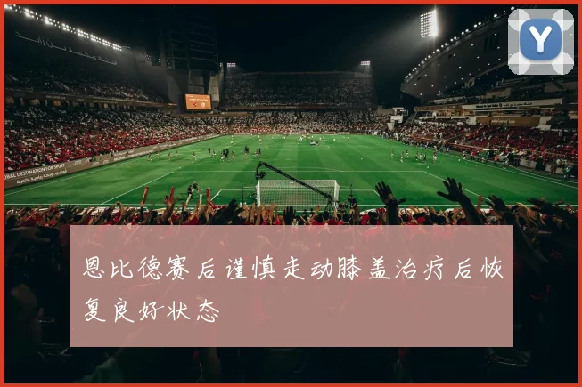 恩比德赛后谨慎走动膝盖治疗后恢复良好状态