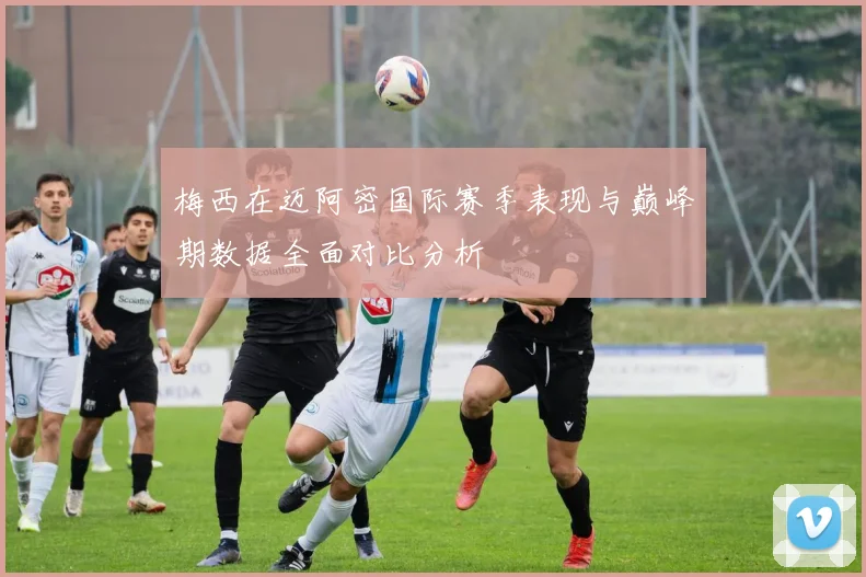 梅西在迈阿密国际赛季表现与巅峰期数据全面对比分析