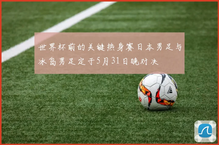 世界杯前的关键热身赛日本男足与冰岛男足定于5月31日晚对决
