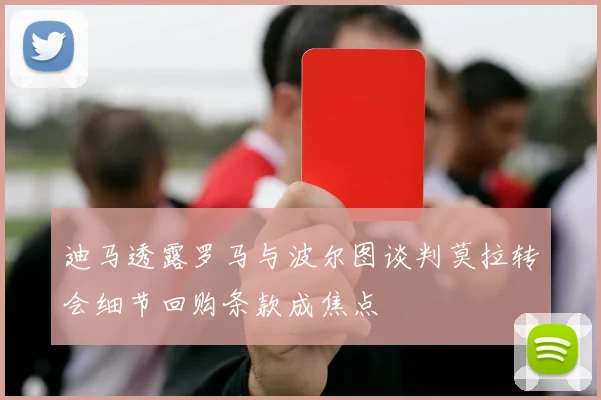 迪马透露罗马与波尔图谈判莫拉转会细节回购条款成焦点